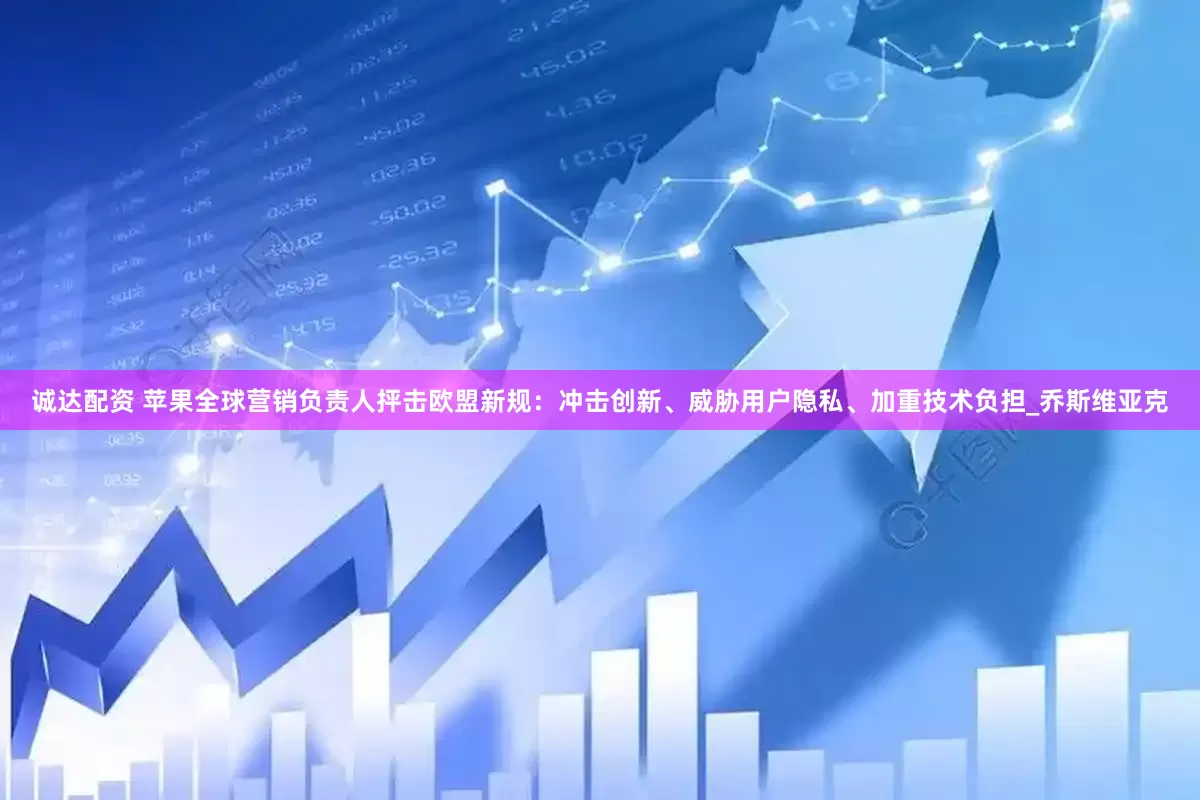 诚达配资 苹果全球营销负责人抨击欧盟新规：冲击创新、威胁用户隐私、加重技术负担_乔斯维亚克