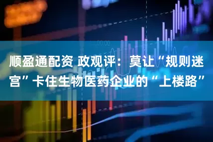 顺盈通配资 政观评：莫让“规则迷宫”卡住生物医药企业的“上楼路”