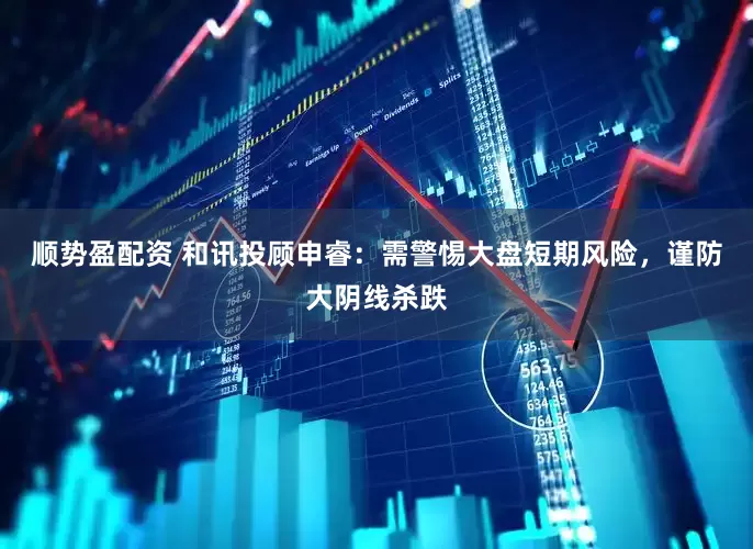 顺势盈配资 和讯投顾申睿：需警惕大盘短期风险，谨防大阴线杀跌