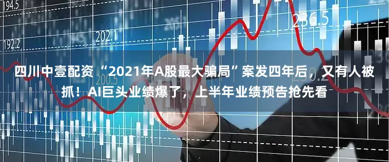 四川中壹配资 “2021年A股最大骗局”案发四年后，又有人被抓！AI巨头业绩爆了，上半年业绩预告抢先看