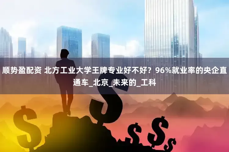 顺势盈配资 北方工业大学王牌专业好不好？96%就业率的央企直通车_北京_未来的_工科