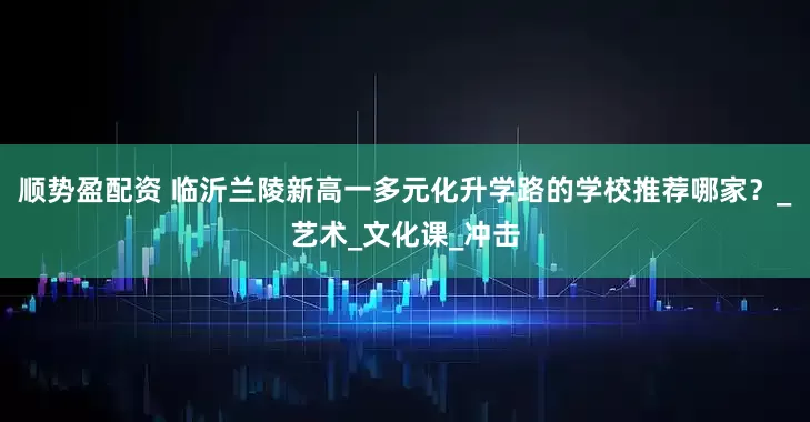 顺势盈配资 临沂兰陵新高一多元化升学路的学校推荐哪家？_艺术_文化课_冲击