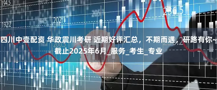四川中壹配资 华政震川考研 近期好评汇总，不期而遇，研路有你~截止2025年6月_服务_考生_专业