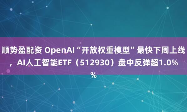 顺势盈配资 OpenAI“开放权重模型”最快下周上线，AI人工智能ETF（512930）盘中反弹超1.0%