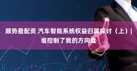 顺势盈配资 汽车智能系统权益归属探讨（上）|谁控制了我的方向盘