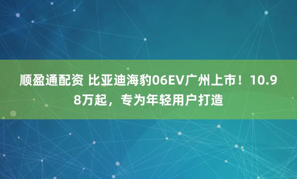 顺盈通配资 比亚迪海豹06EV广州上市！10.98万起，专为年轻用户打造