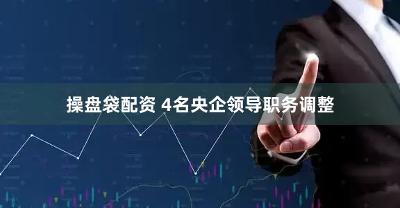 操盘袋配资 4名央企领导职务调整