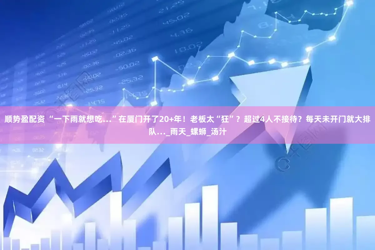 顺势盈配资 “一下雨就想吃…”在厦门开了20+年！老板太“狂”？超过4人不接待？每天未开门就大排队…_雨天_螺蛳_汤汁