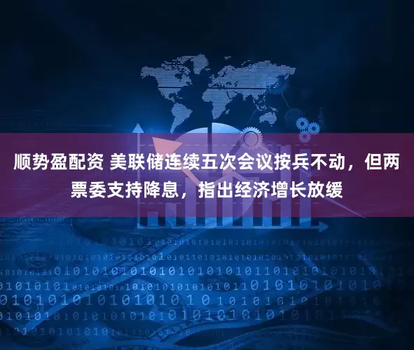 顺势盈配资 美联储连续五次会议按兵不动，但两票委支持降息，指出经济增长放缓