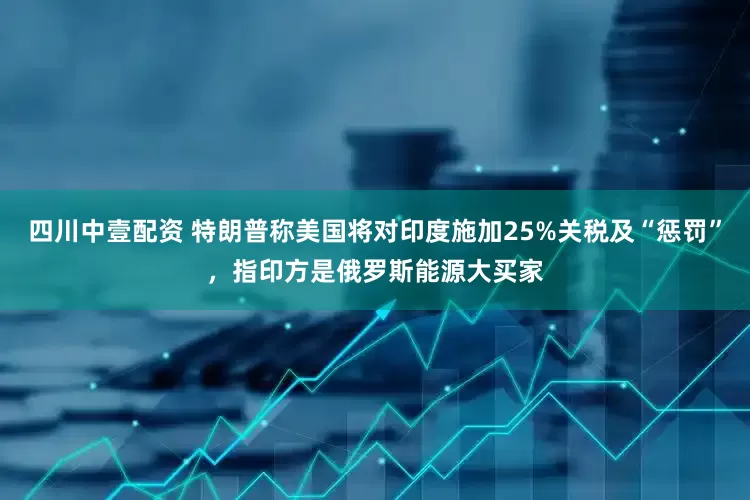 四川中壹配资 特朗普称美国将对印度施加25%关税及“惩罚”，指印方是俄罗斯能源大买家