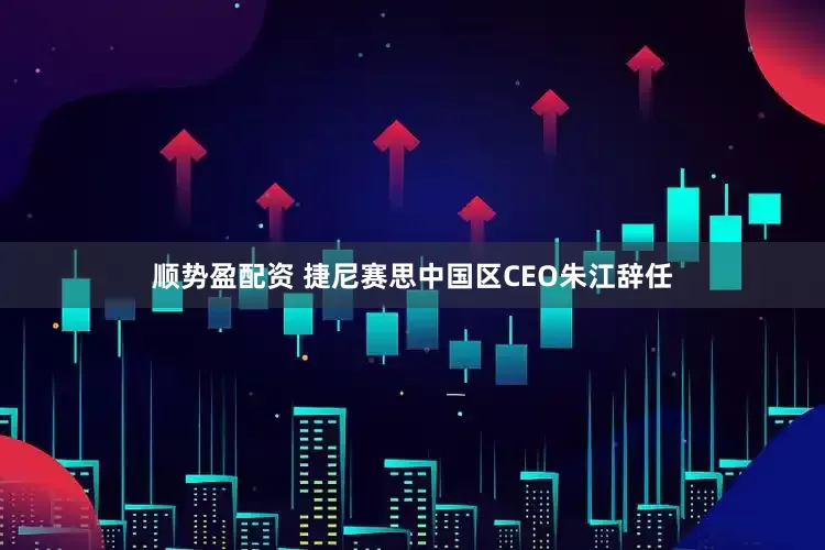 顺势盈配资 捷尼赛思中国区CEO朱江辞任