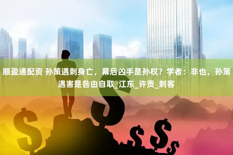 顺盈通配资 孙策遇刺身亡，幕后凶手是孙权？学者：非也，孙策遇害是咎由自取_江东_许贡_刺客