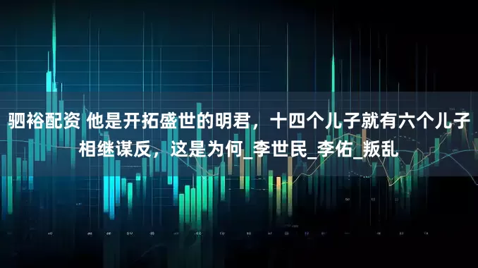 驷裕配资 他是开拓盛世的明君，十四个儿子就有六个儿子相继谋反，这是为何_李世民_李佑_叛乱