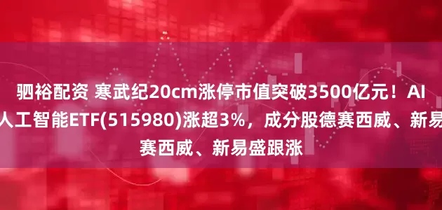 驷裕配资 寒武纪20cm涨停市值突破3500亿元！AI小宽基人工智能ETF(515980)涨超3%，成分股德赛西威、新易盛跟涨